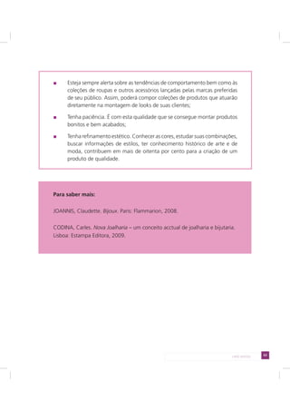 63LADO AVESSO
Esteja sempre alerta sobre as tendências de comportamento bem como às
coleções de roupas e outros acessórios lançadas pelas marcas preferidas
de seu público. Assim, poderá compor coleções de produtos que atuarão
diretamente na montagem de looks de suas clientes;
Tenha paciência. É com esta qualidade que se consegue montar produtos
bonitos e bem acabados;
Tenha refinamento estético. Conhecer as cores, estudar suas combinações,
buscar informações de estilos, ter conhecimento histórico de arte e de
moda, contribuem em mais de oitenta por cento para a criação de um
produto de qualidade.
Para saber mais:
JOANNIS, Claudette. Bijoux. Paris: Flammarion, 2008.
CODINA, Carles. Nova Joalharia – um conceito acctual de joalharia e bijutaria.
Lisboa: Estampa Editora, 2009.
 