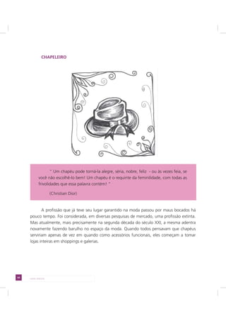 64 LADO AVESSO
CHAPELEIRO
A profissão que já teve seu lugar garantido na moda passou por maus bocados há
pouco tempo. Foi considerada, em diversas pesquisas de mercado, uma profissão extinta.
Mas atualmente, mais precisamente na segunda década do século XXI, a mesma adentra
novamente fazendo barulho no espaço da moda. Quando todos pensavam que chapéus
serviriam apenas de vez em quando como acessórios funcionais, eles começam a tomar
lojas inteiras em shoppings e galerias.
“ Um chapéu pode torná-la alegre, séria, nobre, feliz - ou às vezes feia, se
você não escolhê-lo bem! Um chapéu é o requinte da feminilidade, com todas as
frivolidades que essa palavra contém! “
(Christian Dior)
 