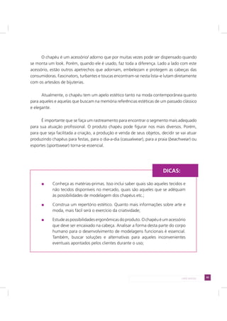 65LADO AVESSO
O chapéu é um acessório/ adorno que por muitas vezes pode ser dispensado quando
se monta um look. Porém, quando ele é usado, faz toda a diferença. Lado a lado com este
acessório, estão outros apetrechos que adornam, embelezam e protegem as cabeças das
consumidoras. Fascinators, turbantes e toucas encontram-se nesta lista–e lutam diretamente
com os artesãos de bijuterias.
Atualmente, o chapéu tem um apelo estético tanto na moda contemporânea quanto
para aqueles e aquelas que buscam na memória referências estéticas de um passado clássico
e elegante.
É importante que se faça um rastreamento para encontrar o segmento mais adequado
para sua atuação profissional. O produto chapéu pode figurar nos mais diversos. Porém,
para que seja facilitada a criação, a produção e venda de seus objetos, decidir se vai atuar
produzindo chapéus para festas, para o dia-a-dia (casualwear), para a praia (beachwear) ou
esportes (sportswear) torna-se essencial.
Conheça as matérias-primas. Isso inclui saber quais são aqueles tecidos e
não tecidos disponíveis no mercado, quais são aqueles que se adéquam
às possibilidades de modelagem dos chapéus etc.;
Construa um repertório estético. Quanto mais informações sobre arte e
moda, mais fácil será o exercício da criatividade;
Estudeaspossibilidadesergonômicasdoproduto.Ochapéuéumacessório
que deve ser encaixado na cabeça. Analisar a forma desta parte do corpo
humano para o desenvolvimento de modelagens funcionais é essencial.
Também, buscar soluções e alternativas para aqueles inconvenientes
eventuais apontados pelos clientes durante o uso;
DICAS:
 