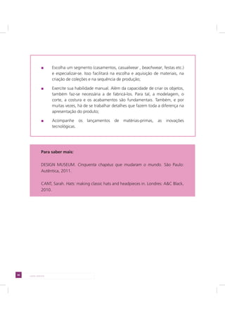 66 LADO AVESSO
Escolha um segmento (casamentos, casualwear , beachwear, festas etc.)
e especializar-se. Isso facilitará na escolha e aquisição de materiais, na
criação de coleções e na sequência de produção;
Exercite sua habilidade manual. Além da capacidade de criar os objetos,
também faz-se necessária a de fabricá-los. Para tal, a modelagem, o
corte, a costura e os acabamentos são fundamentais. Também, e por
muitas vezes, há de se trabalhar detalhes que fazem toda a diferença na
apresentação do produto;
Acompanhe os lançamentos de matérias-primas, as inovações
tecnológicas.
Para saber mais:
DESIGN MUSEUM. Cinquenta chapéus que mudaram o mundo. São Paulo:
Autêntica, 2011.
CANT, Sarah. Hats: making classic hats and headpieces in. Londres: A&C Black,
2010.
 