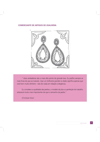 67LADO AVESSO
COMERCIANTE DE ARTIGOS DE JOALHERIA
“ Jóias verdadeiras são o mais alto ponto do grande luxo. Eu prefiro sempre as
mais finas do que as maiores. Usar um brilhante grande no dedo significa apenas que
você tem muito dinheiro - não diz nada em relação à elegância.
Eu considero a qualidade das pedras, o modelo da jóia e a perfeição do trabalho
artesanal muito mais importantes do que o tamanho da pedra.”
(Christian Dior)
 