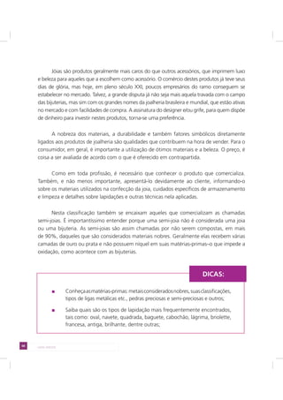 68 LADO AVESSO
Jóias são produtos geralmente mais caros do que outros acessórios, que imprimem luxo
e beleza para aqueles que a escolhem como acessório. O comércio destes produtos já teve seus
dias de glória, mas hoje, em pleno século XXI, poucos empresários do ramo conseguem se
estabelecer no mercado. Talvez, a grande disputa já não seja mais aquela travada com o campo
das bijuterias, mas sim com os grandes nomes da joalheria brasileira e mundial, que estão ativas
no mercado e com facilidades de compra. A assinatura do designer e/ou grife, para quem dispõe
de dinheiro para investir nestes produtos, torna-se uma preferência.
A nobreza dos materiais, a durabilidade e também fatores simbólicos diretamente
ligados aos produtos de joalheria são qualidades que contribuem na hora de vender. Para o
consumidor, em geral, é importante a utilização de ótimos materiais e a beleza. O preço, é
coisa a ser avaliada de acordo com o que é oferecido em contrapartida.
Como em toda profissão, é necessário que conhecer o produto que comercializa.
Também, e não menos importante, apresentá-lo devidamente ao cliente, informando-o
sobre os materiais utilizados na confecção da joia, cuidados específicos de armazenamento
e limpeza e detalhes sobre lapidações e outras técnicas nela aplicadas.
Nesta classificação também se encaixam aqueles que comercializam as chamadas
semi-joias. É importantíssimo entender porque uma semi-joia não é considerada uma joia
ou uma bijuteria. As semi-joias são assim chamadas por não serem compostas, em mais
de 90%, daqueles que são considerados materiais nobres. Geralmente elas recebem várias
camadas de ouro ou prata e não possuem níquel em suas matérias-primas–o que impede a
oxidação, como acontece com as bijuterias.
Conheçaasmatérias-primas:metaisconsideradosnobres,suasclassificações,
tipos de ligas metálicas etc., pedras preciosas e semi-preciosas e outros;
Saiba quais são os tipos de lapidação mais frequentemente encontrados,
tais como: oval, navete, quadrada, baguete, cabochão, lágrima, briolette,
francesa, antiga, brilhante, dentre outras;
DICAS:
 