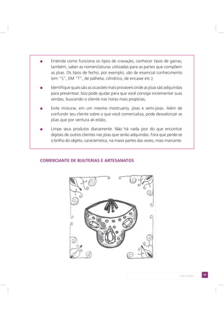 69LADO AVESSO
Entenda como funciona os tipos de cravação, conhecer tipos de garras;
também, saber as nomenclaturas utilizadas para as partes que compõem
as jóias. Os tipos de fecho, por exemplo, são de essencial conhecimento
(em “S”, EM “T”, de palheta, cilíndrico, de encaixe etc.);
Identifiquequaissãoasocasiõesmaisprováveisondeasjóiassãoadquiridas
para presentear. Isso pode ajudar para que você consiga incrementar suas
vendas, buscando o cliente nas horas mais propícias;
Evite misturar, em um mesmo mostruário, jóias e semi-jóias. Além de
confundir seu cliente sobre o que você comercializa, pode desvalorizar as
jóias que por ventura ali estão;
Limpe seus produtos diariamente. Não há nada pior do que encontrar
digitais de outros clientes nas jóias que serão adquiridas. Fora que perde-se
o brilho do objeto, característica, na maior partes das vezes, mais marcante.
COMERCIANTE DE BIJUTERIAS E ARTESANATOS
 