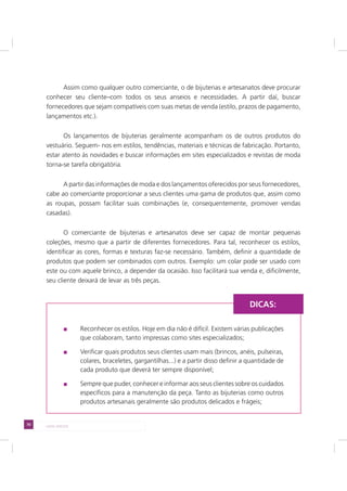 70 LADO AVESSO
Assim como qualquer outro comerciante, o de bijuterias e artesanatos deve procurar
conhecer seu cliente–com todos os seus anseios e necessidades. A partir daí, buscar
fornecedores que sejam compatíveis com suas metas de venda (estilo, prazos de pagamento,
lançamentos etc.).
Os lançamentos de bijuterias geralmente acompanham os de outros produtos do
vestuário. Seguem- nos em estilos, tendências, materiais e técnicas de fabricação. Portanto,
estar atento às novidades e buscar informações em sites especializados e revistas de moda
torna-se tarefa obrigatória.
A partir das informações de moda e dos lançamentos oferecidos por seus fornecedores,
cabe ao comerciante proporcionar a seus clientes uma gama de produtos que, assim como
as roupas, possam facilitar suas combinações (e, consequentemente, promover vendas
casadas).
O comerciante de bijuterias e artesanatos deve ser capaz de montar pequenas
coleções, mesmo que a partir de diferentes fornecedores. Para tal, reconhecer os estilos,
identificar as cores, formas e texturas faz-se necessário. Também, definir a quantidade de
produtos que podem ser combinados com outros. Exemplo: um colar pode ser usado com
este ou com aquele brinco, a depender da ocasião. Isso facilitará sua venda e, dificilmente,
seu cliente deixará de levar as três peças.
Reconhecer os estilos. Hoje em dia não é difícil. Existem várias publicações
que colaboram, tanto impressas como sites especializados;
Verificar quais produtos seus clientes usam mais (brincos, anéis, pulseiras,
colares, braceletes, gargantilhas...) e a partir disso definir a quantidade de
cada produto que deverá ter sempre disponível;
Sempre que puder, conhecer e informar aos seus clientes sobre os cuidados
específicos para a manutenção da peça. Tanto as bijuterias como outros
produtos artesanais geralmente são produtos delicados e frágeis;
DICAS:
 