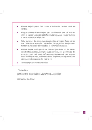 71LADO AVESSO
Procure adquirir peças com ótimos acabamentos. Teste-os antes de
vender;
Busque soluções de embalagens para os diferentes tipos de produto.
Além de agregar valor, você pode fazer sua propaganda e ajudar o cliente
a conservar as peças adquiridas;
Saiba os nomes das peças, suas características principais. Nada pior do
que comercializar um colar chamando-o de gargantilha. Esteja atento
também às novidades do mercado e às nomenclaturas destas;
Procure sempre definir grupos de produtos por estilos ou até mesmo
características estéticas, exemplo: grupo das flores, dos geométricos, das
correntes... para cada grupo, defina uma porcentagem de cada produto:
cinco brincos (um maxi, dois médios e dois pequenos), duas pulseiras, três
colares, uma tornozeleira etc. E por aí vai;
Tenha sempre seu mostruário limpo.
Ver também:
COMERCIANTE DE ARTIGOS DE VESTUÁRIO E ACESSÓRIOS
ARTESÃO DE BIJUTERIAS
 
