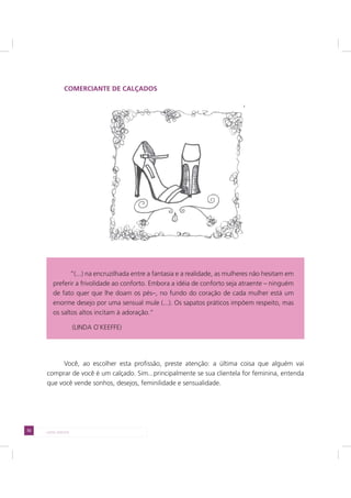 72 LADO AVESSO
COMERCIANTE DE CALÇADOS
Você, ao escolher esta profissão, preste atenção: a última coisa que alguém vai
comprar de você é um calçado. Sim...principalmente se sua clientela for feminina, entenda
que você vende sonhos, desejos, feminilidade e sensualidade.
“(...) na encruzilhada entre a fantasia e a realidade, as mulheres não hesitam em
preferir a frivolidade ao conforto. Embora a idéia de conforto seja atraente – ninguém
de fato quer que lhe doam os pés–, no fundo do coração de cada mulher está um
enorme desejo por uma sensual mule (...). Os sapatos práticos impõem respeito, mas
os saltos altos incitam à adoração.”
(LINDA O`KEEFFE)
 