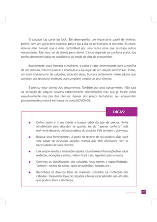 73LADO AVESSO
O calçado faz parte do look. Ele desempenha um importante papel de enfeitar,
porém, com um apelo bem essencial para o dia-a-dia do ser humano: o conforto. Às vezes,
abre-se mão daquilo que é mais confortável por uma outra coisa que satisfaça outras
necessidades. Mas isso, vai de cliente para cliente. E tudo depende da sua faixa etária, das
tarefas desempenhadas no cotidiano e do modo de vida do consumidor.
Basicamente, para homens e mulheres, o estilo é fator determinante para a escolha
de um produto, mesmo quando a condição é a aquisição de um calçado confortável. Então,
um bom comerciante de calçados, sabendo disso, buscará certamente fornecedores que
atendam aos requisitos estéticos que compõem o estilo de seus clientes.
É preciso estar atento aos lançamentos. Também aos seus concorrentes. Não caia
na tentação de adquirir sapatos extremamente diferenciados mas que já foram vistos
exaustivamente nos pés dos clientes. Apesar dos preços tentadores, seu consumidor
provavelmente já estará em busca de outra NOVIDADE.
Defina quem é o seu cliente e busque saber do que ele precisa. Tenha
sensibilidade para descobrir se quando ele diz “apenas conforto” está
realmente deixando de lado a estética do produto. Vale também o vice-versa;
Busque seus fornecedores. A partir do recorte de seu público-alvo, você
será capaz de pesquisar aquelas marcas que têm afinidades com as
necessidades de seus clientes;
Leia sempre revistas e livros sobre sapatos. Quanto mais informações tiver sobre
materiais, inovações e estilos, melhor ficará o seu repertório para a venda;
Conheça as classificações dos calçados, seus nomes e especificidades.
Também, nomes de saltos, tipos de palmilhas, solados etc.;
Reconheça os diversos tipos de materiais utilizados na confecção dos
cabedais. Frequentar lojas de calçados e feiras especializadas são atitudes
que podem fazer a diferença;
DICAS:
 