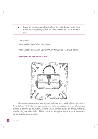 74 LADO AVESSO
Busque ter produtos variados sem fugir do estilo de seu cliente. Uma
mulher ultra-sexy pode gostar de um sapato boneca. De salto. Com meia-
pata.
ver também:
FABRICANTE DE CALÇADOS DE COURO
FABRICANTE DE CALÇADOS DE BORRACHA, MADEIRA E TECIDOS E FIBRAS
FABRICANTE DE BOLSAS/BOLSEIRO
Não tanto como os sapatos para algumas mulheres, as bolsas são objetos fascinantes.
Parte do look, a bolsa é aquilo que guarda, em muitos casos, tudo o que a mulher precisa
durante o decorrer do dia. Batom, telefone celular, carteira, escova de dentes, remédios,
moedas, pinça de sobrancelha...Tudo o que se pode imaginar, reza a lenda, é encontrado
dentro da bolsa de uma mulher.
 