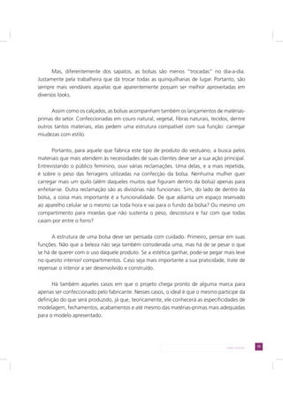 75LADO AVESSO
Mas, diferentemente dos sapatos, as bolsas são menos “trocadas” no dia-a-dia.
Justamente pela trabalheira que dá trocar todas as quinquilharias de lugar. Portanto, são
sempre mais vendáveis aquelas que aparentemente possam ser melhor aproveitadas em
diversos looks.
Assim como os calçados, as bolsas acompanham também os lançamentos de matérias-
primas do setor. Confeccionadas em couro natural, vegetal, fibras naturais, tecidos, dentre
outros tantos materiais, elas pedem uma estrutura compatível com sua função: carregar
miudezas com estilo.
Portanto, para aquele que fabrica este tipo de produto do vestuário, a busca pelos
materiais que mais atendem às necessidades de suas clientes deve ser a sua ação principal.
Entrevistando o público feminino, ouvi várias reclamações. Uma delas, e a mais repetida,
é sobre o peso das ferragens utilizadas na confecção da bolsa. Nenhuma mulher quer
carregar mais um quilo (além daqueles muitos que figuram dentro da bolsa) apenas para
enfeitar-se. Outra reclamação são as divisórias não funcionais. Sim, do lado de dentro da
bolsa, a coisa mais importante é a funcionalidade. De que adianta um espaço reservado
ao aparelho celular se o mesmo cai toda hora e vai para o fundo da bolsa? Ou mesmo um
compartimento para moedas que não sustenta o peso, descostura e faz com que todas
caiam por entre o forro?
A estrutura de uma bolsa deve ser pensada com cuidado. Primeiro, pensar em suas
funções. Não que a beleza não seja também considerada uma, mas há de se pesar o que
se há de querer com o uso daquele produto. Se a estética ganhar, pode-se pegar mais leve
no quesito interior/ compartimentos. Caso seja mais importante a sua praticidade, trate de
repensar o interior a ser desenvolvido e construído.
Há também aqueles casos em que o projeto chega pronto de alguma marca para
apenas ser confeccionado pelo fabricante. Nesses casos, o ideal é que o mesmo participe da
definição do que será produzido, já que, teoricamente, ele conhecerá as especificidades de
modelagem, fechamentos, acabamentos e até mesmo das matérias-primas mais adequadas
para o modelo apresentado.
 