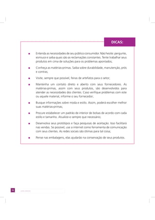 76 LADO AVESSO
Entenda as necessidades de seu público consumidor. Não hesite: pergunte,
esmiuce e saiba quais são as reclamações constantes. Tente trabalhar seus
produtos em cima de soluções para os problemas apontados;
Conheça as matérias-primas. Saiba sobre durabilidade, manutenção, prós
e contras;
Visite, sempre que possível, feiras de artefatos para o setor;
Mantenha um contato direto e aberto com seus fornecedores. As
matérias-primas, assim com seus produtos, são desenvolvidos para
atender as necessidades dos clientes. Caso verifique problemas com este
ou aquele material, informe o seu fornecedor;
Busque informações sobre moda e estilo. Assim, poderá escolher melhor
suas matérias-primas;
Procure estabelecer um padrão de interior de bolsas de acordo com cada
estilo e tamanho. Atualize-o sempre que necessário;
Desenvolva seus protótipos e faça pesquisas de aceitação. Isso facilitará
nas vendas. Se possível, use a internet como ferramenta de comunicação
com seus clientes. As redes sociais são ótimas para tal coisa;
Pense nas embalagens, elas ajudarão na conservação de seus produtos.
DICAS:
 
