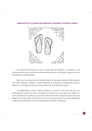 77LADO AVESSO
FABRICANTE DE CALÇADOS DE BORRACHA, MADEIRA E TECIDOS E FIBRAS
Os materiais alternativos ao couro na fabricação de calçados é, atualmente, uma
saída para quem quer confeccionar produtos diferenciados, mais baratos e seguindo a forte
tendência da sustentabilidade.
Não raro é encontrarmos nas grandes marcas de calçados produtos confeccionados
com estes materiais. Também, marcas brasileiras já conhecidas mundialmente levam o
design e a criatividade aos pés das consumidoras dos mais diferentes países.
A complexidade do fabrico destes produtos é a mesma ou até maior do que a da
confecção de calçados de couro. Inicialmente é importante que se defina os materiais a
serem utilizados em sua fábrica, já que estes materiais permitem e requerem uma construção
específica e, muitas vezes, em conjunto umas com as outras–como é o caso dos calçados de
madeira, que raramente não são acompanhados de tecidos e borrachas.
 