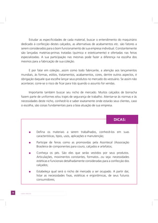 78 LADO AVESSO
Estudar as especificidades de cada material, buscar o entendimento do maquinário
dedicado à confecção destes calçados, as alternativas de acabamentos etc. são fatores a
serem considerados para o bom funcionamento de sua empresa individual. Constantemente
são lançadas matérias-primas tratadas (química e esteticamente) e ofertadas nas feiras
especializadas. A sua participação nas mesmas pode fazer a diferença na escolha dos
mesmos para a fabricação de sua coleção.
E por falar em coleção...assim como todo fabricante, a atenção aos lançamentos
mundiais, às formas, estilos, tratamentos, acabamentos, cores, dentre outros aspectos, é
obrigação daquele que escolhe lançar seus produtos no mercado do vestuário. Se assim não
acontecer, corre-se o risco de ficar para trás quando o assunto for vendas.
Importante também buscar seu nicho de mercado. Muitos calçados de borracha
fazem parte de uniformes e/ou trajes de segurança de trabalho. Atentar-se às normas e às
necessidades deste nicho, conhecê-lo e saber exatamente onde estarão seus clientes, caso
o escolha, são coisas fundamentais para a boa atuação de sua empresa.
Defina os materiais a serem trabalhados, conhecê-los em suas
características, tipos, usos, aplicações e manutenção;
Participe de feiras como as promovidas pela Assintecal (Associação
Brasileira de componentes para couro, calçados e artefatos;
Conheça os pés. São eles que serão vestidos por seus produtos.
Articulações, movimentos constantes, formatos...ou seja: necessidades
estéticas e funcionais detalhadamente consideradas para a confecção dos
calçados;
Estabeleça qual será o nicho de mercado a ser ocupado. A partir daí,
listar as necessidades fixas, estéticas e ergonômicas, de seus futuros
consumidores;
DICAS:
 