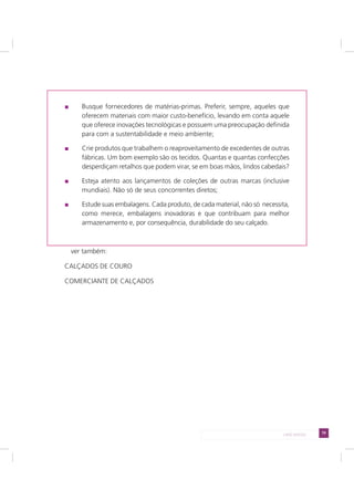 79LADO AVESSO
Busque fornecedores de matérias-primas. Preferir, sempre, aqueles que
oferecem materiais com maior custo-benefício, levando em conta aquele
que oferece inovações tecnológicas e possuem uma preocupação definida
para com a sustentabilidade e meio ambiente;
Crie produtos que trabalhem o reaproveitamento de excedentes de outras
fábricas. Um bom exemplo são os tecidos. Quantas e quantas confecções
desperdiçam retalhos que podem virar, se em boas mãos, lindos cabedais?
Esteja atento aos lançamentos de coleções de outras marcas (inclusive
mundiais). Não só de seus concorrentes diretos;
Estude suas embalagens. Cada produto, de cada material, não só necessita,
como merece, embalagens inovadoras e que contribuam para melhor
armazenamento e, por consequência, durabilidade do seu calçado.
ver também:
CALÇADOS DE COURO
COMERCIANTE DE CALÇADOS
 