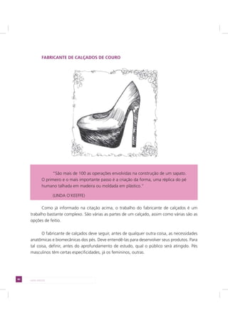 80 LADO AVESSO
FABRICANTE DE CALÇADOS DE COURO
Como já informado na citação acima, o trabalho do fabricante de calçados é um
trabalho bastante complexo. São várias as partes de um calçado, assim como várias são as
opções de feitio.
O fabricante de calçados deve seguir, antes de qualquer outra coisa, as necessidades
anatômicas e biomecânicas dos pés. Deve entendê-las para desenvolver seus produtos. Para
tal coisa, definir, antes do aprofundamento de estudo, qual o público será atingido. Pés
masculinos têm certas especificidades, já os femininos, outras.
“São mais de 100 as operações envolvidas na construção de um sapato.
O primeiro e o mais importante passo é a criação da forma, uma réplica do pé
humano talhada em madeira ou moldada em plástico.”
(LINDA O`KEEFFE)
 