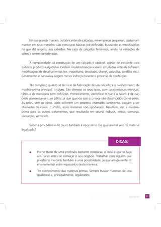 81LADO AVESSO
Em sua grande maioria, os fabricantes de calçados, em empresas pequenas, costumam
manter em seus modelos suas estruturas básicas pré-definidas, buscando as modificações
no que diz respeito aos cabedais. No caso de calçados femininos, ainda há variações de
saltos a serem consideradas.
A complexidade da construção de um calçado é variável, apesar de existente para
todos os produtos calçadistas. Existem modelos básicos a serem estudados antes de sofrerem
modificações de detalhamentos (ex.: napolitano, decotado, chanel, sapatilha, sandália etc.).
Geralmente as sandálias exigem menor esforço durante o processo de confecção.
Tão complexo quanto as técnicas de fabricação de um calçado, é o conhecimento da
matéria-prima principal: o couro. São diversos os seus tipos, com características estéticas,
táteis e de manuseio bem definidas. Primeiramente, identificar o que é o couro. Este não
pode apresentar-se com pêlos, já que quando isso acontece são classificados como peles.
As peles, sem os pêlos, após sofrerem um processo chamado curtimento, passam a ser
chamadas de couro. Curtidos, esses materiais não apodrecem. Resultam, daí, a matéria-
prima para os outros tratamentos, que resultarão em couros nobuck, velour, camurça,
camurção, verniz etc.
Saber a procedência do couro também é necessário. De qual animal veio? É material
legalizado?
Por se tratar de uma profissão bastante complexa, o ideal é que se faça
um curso antes de começar o seu negócio. Trabalhar com alguém que
já está no mercado também é uma possibilidade, já que antigamente os
ensinamentos eram repassados desta maneira;
Ter conhecimento das matérias-primas. Sempre buscar materiais de boa
qualidade e, principalmente, legalizados;
DICAS:
 