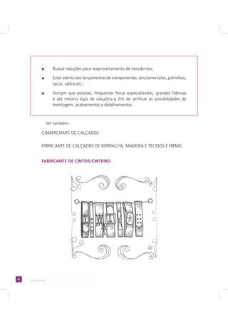 82 LADO AVESSO
Buscar soluções para reaproveitamento de excedentes;
Estar atento aos lançamentos de componentes, tais como solas, palmilhas,
tacos, saltos etc.;
Sempre que possível, frequentar feiras especializadas, grandes fábricas
e até mesmo lojas de calçados–a fim de verificar as possibilidades de
montagem, acabamentos e detalhamentos.
Ver também:
COMERCIANTE DE CALÇADOS
FABRICANTE DE CALÇADOS DE BORRACHA, MADEIRA E TECIDOS E FIBRAS
FABRICANTE DE CINTOS/CINTEIRO
 