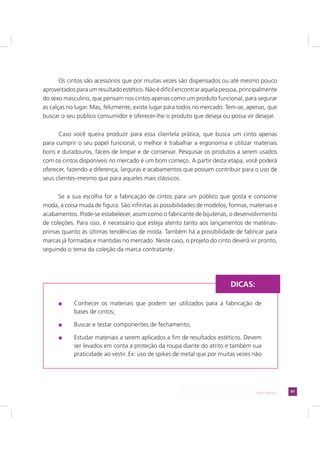 83LADO AVESSO
Os cintos são acessórios que por muitas vezes são dispensados ou até mesmo pouco
aproveitadosparaumresultadoestético.Nãoédifícilencontraraquelapessoa,principalmente
do sexo masculino, que pensam nos cintos apenas como um produto funcional, para segurar
as calças no lugar. Mas, felizmente, existe lugar para todos no mercado. Tem-se, apenas, que
buscar o seu público consumidor e oferecer-lhe o produto que deseja ou possa vir desejar.
Caso você queira produzir para essa clientela prática, que busca um cinto apenas
para cumprir o seu papel funcional, o melhor é trabalhar a ergonomia e utilizar materiais
bons e duradouros, fáceis de limpar e de conservar. Pesquisar os produtos a serem usados
com os cintos disponíveis no mercado é um bom começo. A partir desta etapa, você poderá
oferecer, fazendo a diferença, larguras e acabamentos que possam contribuir para o uso de
seus clientes–mesmo que para aqueles mais clássicos.
Se a sua escolha for a fabricação de cintos para um público que gosta e consome
moda, a coisa muda de figura. São infinitas as possibilidades de modelos, formas, materiais e
acabamentos. Pode-se estabelecer, assim como o fabricante de bijuterias, o desenvolvimento
de coleções. Para isso, é necessário que esteja atento tanto aos lançamentos de matérias-
primas quanto às últimas tendências de moda. Também há a possibilidade de fabricar para
marcas já formadas e mantidas no mercado. Neste caso, o projeto do cinto deverá vir pronto,
seguindo o tema da coleção da marca contratante.
Conhecer os materiais que podem ser utilizados para a fabricação de
bases de cintos;
Buscar e testar componentes de fechamento;
Estudar materiais a serem aplicados a fim de resultados estéticos. Devem
ser levados em conta a proteção da roupa diante do atrito e também sua
praticidade ao vestir. Ex: uso de spikes de metal que por muitas vezes não
DICAS:
 