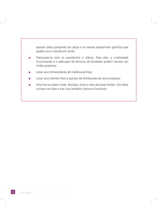 84 LADO AVESSO
passam pelos passantes de calças e no avesso apresentam ganchos que
podem puir o tecido em atrito.
Preocupar-se com os excedentes e sobras. Para eles, a criatividade
funcionando e a aplicação de técnicas de bordados podem resultar em
lindos produtos;
Listar seus fornecedores de matérias-primas;
Listar seus clientes fixos e pontos de distribuição de seus produtos;
Informar-se sobre moda. Revistas, livros e sites são boas fontes. Um olhar
curioso nas lojas e nas ruas também costuma funcionar.
 