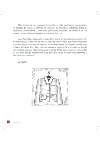 86 LADO AVESSO
Mais próximo de nós, enquanto consumidores, estão os designers, que projetam
as coleções de roupas, os técnicos em vestuário, as modelistas, cortadeiras, pilotistas,
costureiras, arrematadeiras... todos estes profissionais envolvidos, na excelência de seu
trabalho, com a fabricação daquilo que chamamos de roupa.
Após fabricadas, elas passam a despertar o desejo em diversos consumidores, por
diversos motivos. Estampadas nas revistas, nos sites, nos out-doors que encontramos pelas
ruas, elas fazem com que nos vejamos encarnando aquela personagem, sempre com
a beleza aflorada e feliz. Talvez seja por isso que a roupa tenha se tornado um veículo
comunicativo. Até para nós mesmos que a vestimos. Afinal, o que mais o ser humano faz
na vida além de fugir incansavelmente do que o deixa triste e buscar incessantemente a
felicidade, não é mesmo?
ALFAIATE
 