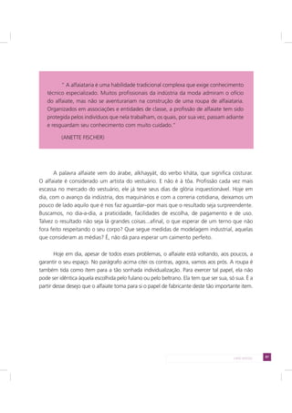 87LADO AVESSO
A palavra alfaiate vem do árabe, alkhayyát, do verbo kháta, que significa costurar.
O alfaiate é considerado um artista do vestuário. E não é à tôa. Profissão cada vez mais
escassa no mercado do vestuário, ele já teve seus dias de glória inquestionável. Hoje em
dia, com o avanço da indústria, dos maquinários e com a correria cotidiana, deixamos um
pouco de lado aquilo que é nos faz aguardar–por mais que o resultado seja surpreendente.
Buscamos, no dia-a-dia, a praticidade, facilidades de escolha, de pagamento e de uso.
Talvez o resultado não seja lá grandes coisas...afinal, o que esperar de um terno que não
fora feito respeitando o seu corpo? Que segue medidas de modelagem industrial, aquelas
que consideram as médias? É, não dá para esperar um caimento perfeito.
Hoje em dia, apesar de todos esses problemas, o alfaiate está voltando, aos poucos, a
garantir o seu espaço. No parágrafo acima citei os contras, agora, vamos aos prós. A roupa é
também tida como ítem para a tão sonhada individualização. Para exercer tal papel, ela não
pode ser idêntica àquela escolhida pelo fulano ou pelo beltrano. Ela tem que ser sua, só sua. É a
partir desse desejo que o alfaiate toma para si o papel de fabricante deste tão importante item.
“ A alfaiataria é uma habilidade tradicional complexa que exige conhecimento
técnico especializado. Muitos profissionais da indústria da moda admiram o ofício
do alfaiate, mas não se aventurariam na construção de uma roupa de alfaiataria.
Organizados em associações e entidades de classe, a profissão de alfaiate tem sido
protegida pelos indivíduos que nela trabalham, os quais, por sua vez, passam adiante
e resguardam seu conhecimento com muito cuidado.”
(ANETTE FISCHER)
 