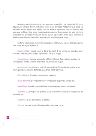 88 LADO AVESSO
Atuantes predominantemente no segmento masculino, na confecção de peças
clássicas, os alfaiates devem conhecer a fundo a sua profissão. Antigamente, o ofício era
ensinado dentro mesmo dos ateliês, com as técnicas repassadas, em sua maioria, dos
pais para os filhos. Hoje ainda funciona desta maneira. Quem quiser, de fato, conhecer
a realidade da profissão do alfaiate, deverá buscar algum ateliê onde possa aprender as
técnicas específicas da construção personalizada de uma peça de roupa.
Bastante organizados, muitos alfaiates seguem até hoje uma espécie de organograma,
com títulos e funções específicas:
Mestre-Alfaiate: muitas vezes o dono do ateliê. É ele verifica as medidas, quem
manuseia o tecido para o corte e supervisiona todas as etapas.
Contra-Mestre: é aquele que auxilia o Mestre-Alfaiate. Tira medidas, auxilia-o na
confecção do molde, no corte do tecido e nas provas das roupas.
Ajudante de Contra-Mestre: está sob orientação do Contra-Mestre. muitas vezes
fica responsável pelo corte do tecido, a partir do molde aprovado.
Oficial-Alfaiate: É aquele que costura os produtos.
Oficial de Paletó: é o responsável por confeccionar os paletós, casacas etc.
Meio-Oficial: é aquele responsável por costurar pences, bolsos, mangas etc.
Ajudante: é, a princípio, um aprendiz. Atua no alinhavo, no chuleio, na aplicação de
entretelas etc.
Coleteiro: é o que confecciona os coletes.
Calceiro: é aquele que confecciona todos os tipos de calças.
 