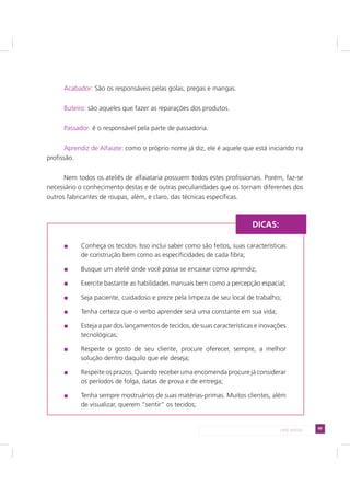 89LADO AVESSO
Acabador: São os responsáveis pelas golas, pregas e mangas.
Buteiro: são aqueles que fazer as reparações dos produtos.
Passador: é o responsável pela parte de passadoria.
Aprendiz de Alfaiate: como o próprio nome já diz, ele é aquele que está iniciando na
profissão.
Nem todos os ateliês de alfaiataria possuem todos estes profissionais. Porém, faz-se
necessário o conhecimento destas e de outras peculiaridades que os tornam diferentes dos
outros fabricantes de roupas, além, é claro, das técnicas específicas.
Conheça os tecidos. Isso inclui saber como são feitos, suas características
de construção bem como as especificidades de cada fibra;
Busque um ateliê onde você possa se encaixar como aprendiz;
Exercite bastante as habilidades manuais bem como a percepção espacial;
Seja paciente, cuidadoso e preze pela limpeza de seu local de trabalho;
Tenha certeza que o verbo aprender será uma constante em sua vida;
Esteja a par dos lançamentos de tecidos, de suas características e inovações
tecnológicas;
Respeite o gosto de seu cliente, procure oferecer, sempre, a melhor
solução dentro daquilo que ele deseja;
Respeite os prazos. Quando receber uma encomenda procure já considerar
os períodos de folga, datas de prova e de entrega;
Tenha sempre mostruários de suas matérias-primas. Muitos clientes, além
de visualizar, querem “sentir” os tecidos;
DICAS:
 