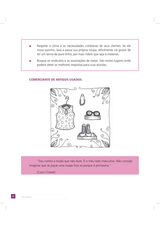 90 LADO AVESSO
Respeite o clima e as necessidades cotidianas de seus clientes. Se ele
mora sozinho, lava e passa sua própria roupa, dificilmente irá gostar de
ter um terno de puro linho, por mais nobre que seja o material;
Busque os sindicatos e as associações de classe. São nestes lugares onde
poderá obter as melhores respostas para suas dúvidas.
COMERCIANTE DE ARTIGOS USADOS
“Sou contra a moda que não dure. É o meu lado masculino. Não consigo
imaginar que se jogue uma roupa fora só porque é primavera.”
(Coco Chanel)
 