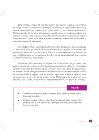 91LADO AVESSO
Bons tempos os nossos de hoje para aqueles que querem se dedicar ao comércio
de artigos usados. A pegada da sustentabilidade chancela a oportunidade. Quantas e
quantas vezes adquirimos produtos que, por um motivo ou outro, deixamos de usá-los?
Muitas vezes eles permanecem ali no armário, ou até mesmo no fundo de um baú, sem
utilidade nenhuma à não ser para as traças. Não por isso deixamos de consumir, de adquirir
novos produtos. E assim, vira e mexe, acontece novamente a mesma coisa: consumimos e
guardamos aquilo que não usamos.
O mercado de artigos usados, principalmente na área de vestuário, ganha seu espaço
a cada dia que passa, justamente pelas causas listadas acima. A busca por novidades não
exclui aquilo que já teve outro dono, até porque o ciclo da moda permite que assim seja. O
que é moda hoje pode ser o resgate do ontem. E nessa, sai ganhando aquele que encontra
o objeto de ontem para o uso de hoje.
Os brechós, assim chamados os lugares que comercializam artigos usados, são
espaços incríveis para muitos. Lá, além de preços super acessíveis, podem ser encontrados
verdadeiros tesouros do vestuário. Apesar de serem vistos como baús de preciosidades,
os brechós também carregam consigo aquele preconceito de venderem velharias (cheios
de energias de outras pessoas, boas ou más–ui!). Hoje, com o descarte cada vez mais
constante, nem sempre eles vendem coisas velhas. Muitas vezes são produtos até com
etiquetas, nunca usados, de alguém que simplesmente comprou, não gostou e não trocou.
Conhecer a procedência do produto pode aliviar o preconceito de alguns
futuros consumidores;
Conhecer marcas, estilistas, grifes. Quanto mais quantidade conseguir de
produtos bons e com histórico de fabricação conhecido, melhor para se
firmar no mercado;
DICAS:
 