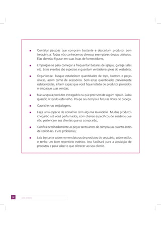 92 LADO AVESSO
Contatar pessoas que compram bastante e descartam produtos com
frequência. Todos nós conhecemos diversos exemplares dessas criaturas.
Elas deverão figurar em suas listas de fornecedores;
Empolgue-se para começar a frequentar bazares de igrejas, garage sales
etc. Estes eventos são especiais e guardam verdadeiras jóias do vestuário;
Organize-se. Busque estabelecer quantidades de tops, bottons e peças
únicas, assim como de acessórios. Sem estas quantidades previamente
estabelecidas, é bem capaz que você fique lotado de produtos parecidos
e empaque suas vendas;
Não adquira produtos estragados ou que precisem de algum reparo. Saiba
quando o tecido está velho. Poupe seu tempo e futuras dores de cabeça.
Capriche nas embalagens;
Faça uma espécie de convênio com alguma lavanderia. Muitos produtos
chegarão até você perfumados, com cheiros específicos de armários que
não pertencem aos clientes que os comprarão;
Confira detalhadamente as peças tanto antes de comprá-las quanto antes
de vendê-las. Evite problemas;
Leia bastante sobre nomenclaturas de produtos do vestuário, sobre estilos
e tenha um bom repertório estético. Isso facilitará para a aquisição de
produtos e para saber o que oferecer ao seu cliente.
 