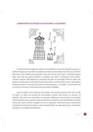 93LADO AVESSO
COMERCIANTE DE ARTIGOS DO VESTUÁRIO E ACESSÓRIOS
O comerciante de artigos do vestuário e acessórios é uma ponte necessária para que o
produto chegue ao consumidor. O produto certo para o consumidor certo. Para isso, conhecer
para quem você venderá seus produtos é fato que não há como fugir. E não basta apenas
saber quais são seus gostos estéticos e manequim que veste. É necessário inovar sempre.
É buscar, naquela informaçãozinha conseguida durante um bate-papo informal, dados que
possam contribuir para o entendimento de suas escolhas. Se não acontece assim, você acabará
vendendo sempre as mesmas coisas para as mesmas pessoas...e, acredite: uma hora elas irão
se cansar da mesmice e procurarão outro que venda novidades.
Quem trabalha com comércio de produtos de vestuário precisa estar com os pés
no chão e os olhos nos veículos de comunicação. Sempre. Nas revistas, na internet, na
televisão. São estes que comandam os interesses estéticos de seus clientes. Os produtos
comercializados para a grande massa geralmente acompanha o que fora tendência há pelo
menos seis meses antes de chegarem às ruas. É, portanto, interessante que o comerciante
compreenda as etapas de criação, os vários tipos de estilo, as inspirações da vez, os materiais
utilizados na confecção dos produtos.
 