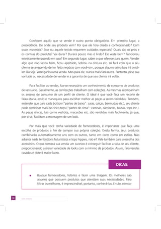94 LADO AVESSO
Conhecer aquilo que se vende é outro ponto obrigatório. Em primeiro lugar, a
procedência. De onde seu produto vem? Por que ele fora criado e confeccionado? Com
quais materiais? Esse ou aquele tecido requerem cuidados especiais? Quais são os prós e
os contras do produto? Vai durar? Durará pouco mas é lindo? Ele veste bem? Funcionou
esteticamente quando em uso? Em segundo lugar, saber o que oferece para quem. Vender
algo que não vestiu bem, ficou apertado, sobrou na cintura etc. só fará com que o seu
cliente se arrependa de ter feito negócio com você–sim, porque alguma alma boa irá avisá-
lo! Ou seja: você ganha uma venda. Mas para ele, nunca mais fará outra. Portanto, pese sua
vontade ou necessidade de vender e a garantia de que seu cliente irá voltar.
Para facilitar as vendas, faz-se necessário um conhecimento de consumo de produtos
de vestuário. Geralmente, as confecções trabalham com coleções. As mesmas acompanham
os anseios de consumo de um perfil de cliente. O ideal é que você faça um recorte de
faixa etária, estilo e manequins para escolher melhor as peças a serem vendidas. Também,
entender que para cada botton (“partes de baixo”: saias, calças, bermudas etc.), seu cliente
pode combinar mais de cinco tops (“partes de cima”: camisas, camisetas, blusas, tops etc.).
As peças únicas, tais como vestidos, macacões etc. são vendidos mais facilmente, já que,
por si só, facilitam a montagem de um look.
Por mais que você tenha variedade de fornecedores, é importante que faça uma
escolha de produtos a fim de compor sua própria coleção. Desta forma, seus produtos
combinarão automaticamente uns com os outros, tanto em cores como em estilos. Não
adianta nada ter bottons futurísticos e tops hippies, não é? Vale também para a escolha dos
acessórios. O que tornará sua venda um sucesso é conseguir facilitar a vida de seu cliente,
proporcionando a maior variedade de looks com o mínimo de produtos. Assim, fará vendas
casadas e obterá maior lucro.
Busque fornecedores, listá-los e fazer uma triagem. Os melhores são
aqueles que possuem produtos que atendam suas necessidades. Para
filtrar os melhores, é imprescindível, portanto, conhecê-las. Então, elencar
DICAS:
 