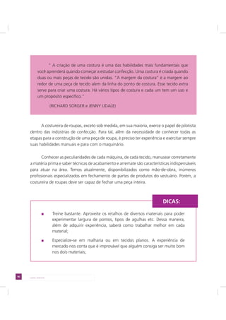 96 LADO AVESSO
A costureira de roupas, exceto sob medida, em sua maioria, exerce o papel de pilotista
dentro das indústrias de confecção. Para tal, além da necessidade de conhecer todas as
etapas para a construção de uma peça de roupa, é preciso ter experiência e exercitar sempre
suas habilidades manuais e para com o maquinário.
Conhecer as peculiaridades de cada máquina, de cada tecido, manusear corretamente
a matéria prima e saber técnicas de acabamento e arremate são características indispensáveis
para atuar na área. Temos atualmente, disponibilizados como mão-de-obra, inúmeros
profissionais especializados em fechamento de partes de produtos do vestuário. Porém, a
costureira de roupas deve ser capaz de fechar uma peça inteira.
Treine bastante. Aproveite os retalhos de diversos materiais para poder
experimentar largura de pontos, tipos de agulhas etc. Dessa maneira,
além de adquirir experiência, saberá como trabalhar melhor em cada
material;
Especialize-se em malharia ou em tecidos planos. A experiência de
mercado nos conta que é improvável que alguém consiga ser muito bom
nos dois materiais;
DICAS:
“ A criação de uma costura é uma das habilidades mais fundamentais que
você aprenderá quando começar a estudar confecção. Uma costura é criada quando
duas ou mais peças de tecido são unidas. “A margem da costura” é a margem ao
redor de uma peça de tecido alem da linha do ponto de costura. Esse tecido extra
serve para criar uma costura. Há vários tipos de costura e cada um tem um uso e
um propósito específico.”
(RICHARD SORGER e JENNY UDALE)
 