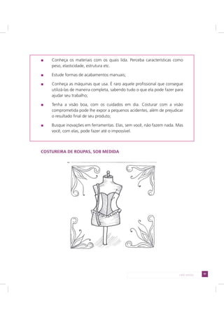 97LADO AVESSO
Conheça os materiais com os quais lida. Perceba características como
peso, elasticidade, estrutura etc.
Estude formas de acabamentos manuais;
Conheça as máquinas que usa. É raro aquele profissional que consegue
utilizá-las de maneira completa, sabendo tudo o que ela pode fazer para
ajudar seu trabalho;
Tenha a visão boa, com os cuidados em dia. Costurar com a visão
comprometida pode lhe expor a pequenos acidentes, além de prejudicar
o resultado final de seu produto;
Busque inovações em ferramentas. Elas, sem você, não fazem nada. Mas
você, com elas, pode fazer até o impossível.
COSTUREIRA DE ROUPAS, SOB MEDIDA
 