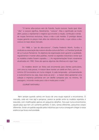 98 LADO AVESSO
Nem sempre quando saímos em busca de uma roupa especial a encontramos. O
mercado, cada vez mais ágil e perspicaz, parece se perder entre os modelos repetidos à
exaustão, com modificações apenas em pequenos detalhes. Fora que nunca encontramos
aquela peça que tem um caimento perfeito. É claro, somos diferentes, possuímos corpos
diferentes. Existe um padrão seguido pelas indústrias que nunca conseguem chegar à nossa
essência que busca exclusividade.
“O termo alta-costura vem do francês, haute couture; haute quer dizer
“alta” e couture significa, literalmente, “costura”. Mas o significado vai muito
além; passou a representar o negócio que envolve a criação, confecção e venda
de roupas femininas exclusivas, feitas à mão e sob medida. O prestígio dessas
roupas garante os preços mais altos da indústria da moda, o que coloca a alta-
costura no topo desse mercado.
Em 1968, o “pai da alta-costura”, Charles Frederick Worth, fundou o
sindicato ou associação das maisons de alta-costura de Paris – a Chambre Syndicale
de La Couture Parisienne. Os objetivos da organização eram garantir a qualidade,
regulamentar e manter altos padrões, manter os segredos industriais e evitar que
os modelos criados fossem copiados. (...) As regulamentações foram novamente
atualizadas em 1992. Estas são apenas algumas das diretivas em vigor hoje:
Os modelos devem ser feitos sob encomenda para clientes particulares,
com uma ou mais provas. A maison deve manter um ateliê em Paris, com no
mínimo 20 funcionários em turno integral. A cada temporada – primavera/verão
e outono/inverno (ou seja, duas vezes ao ano) – a maison deve apresentar uma
coleção à imprensa parisiense em um desfile composto por, no mínimo, 50
passagens, incluindo moda para o dia e moda para a noite.”
(GURMIT MATHARU)
 