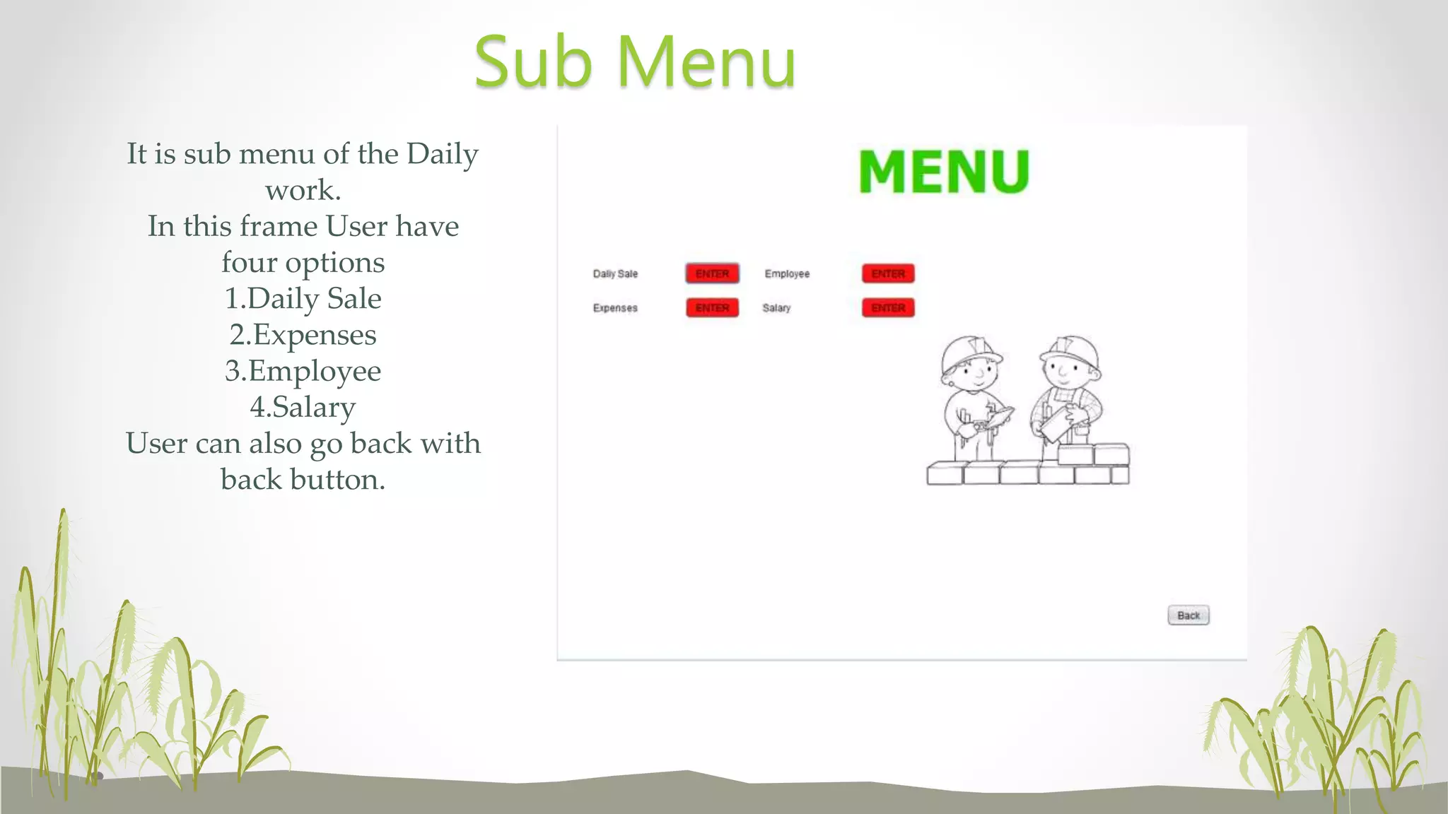 It is sub menu of the Daily
work.
In this frame User have
four options
1.Daily Sale
2.Expenses
3.Employee
4.Salary
User can also go back with
back button.
Sub Menu
 