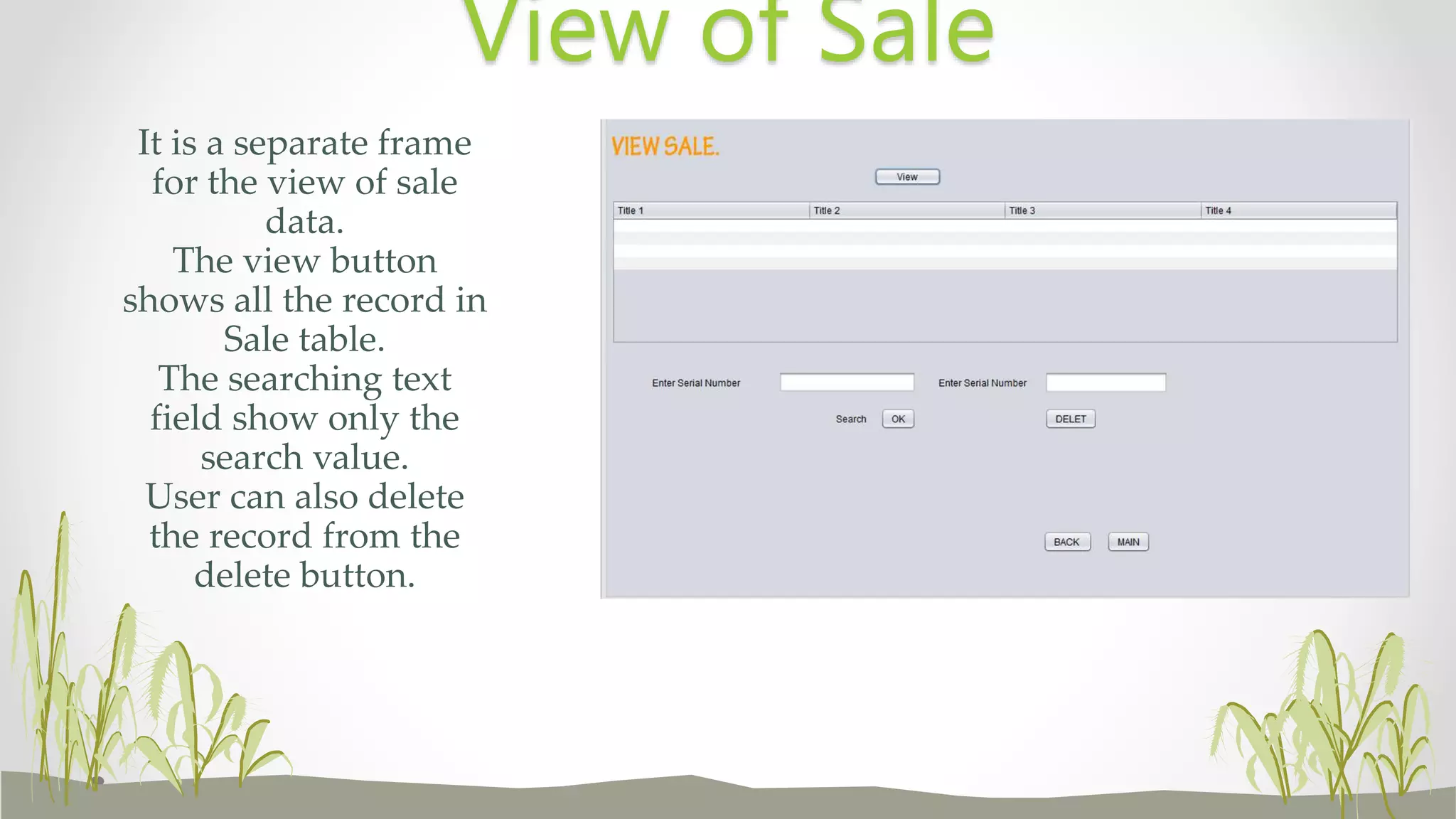 It is a separate frame
for the view of sale
data.
The view button
shows all the record in
Sale table.
The searching text
field show only the
search value.
User can also delete
the record from the
delete button.
View of Sale
 