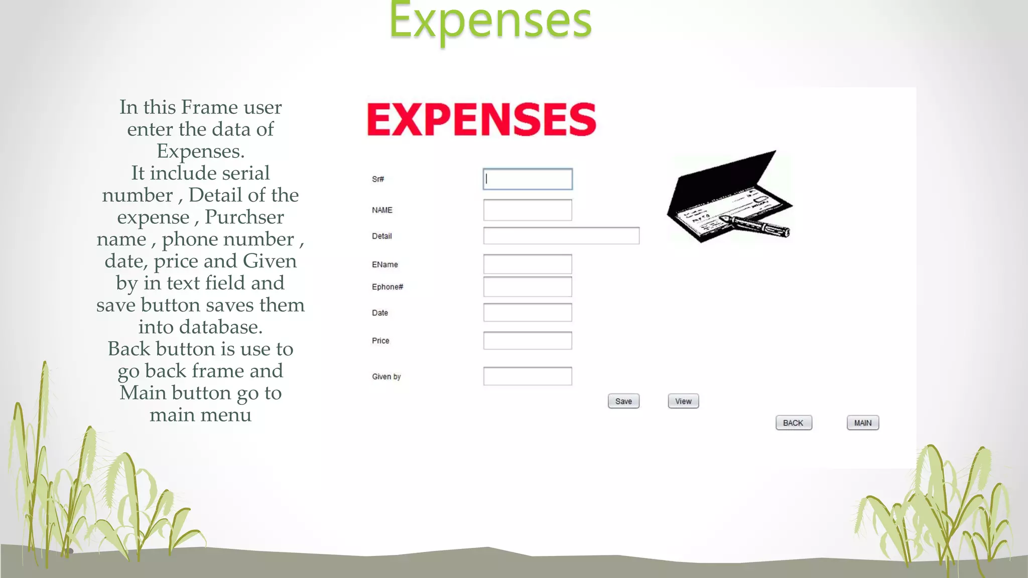 In this Frame user
enter the data of
Expenses.
It include serial
number , Detail of the
expense , Purchser
name , phone number ,
date, price and Given
by in text field and
save button saves them
into database.
Back button is use to
go back frame and
Main button go to
main menu
Expenses
 