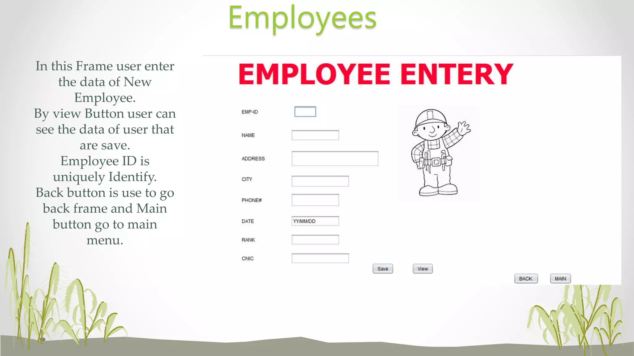 In this Frame user enter
the data of New
Employee.
By view Button user can
see the data of user that
are save.
Employee ID is
uniquely Identify.
Back button is use to go
back frame and Main
button go to main
menu.
Employees
 