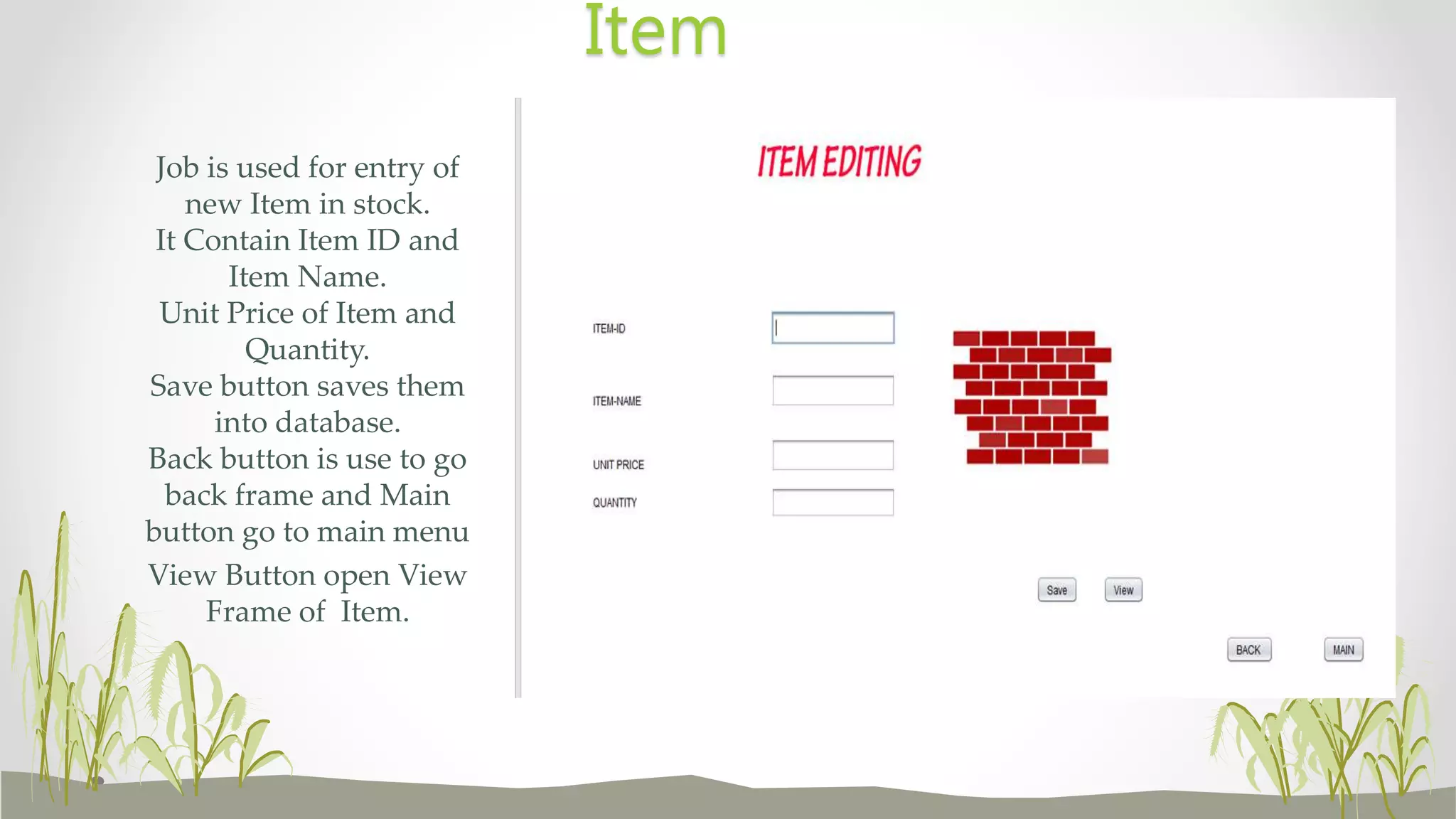Job is used for entry of
new Item in stock.
It Contain Item ID and
Item Name.
Unit Price of Item and
Quantity.
Save button saves them
into database.
Back button is use to go
back frame and Main
button go to main menu
View Button open View
Frame of Item.
Item
 