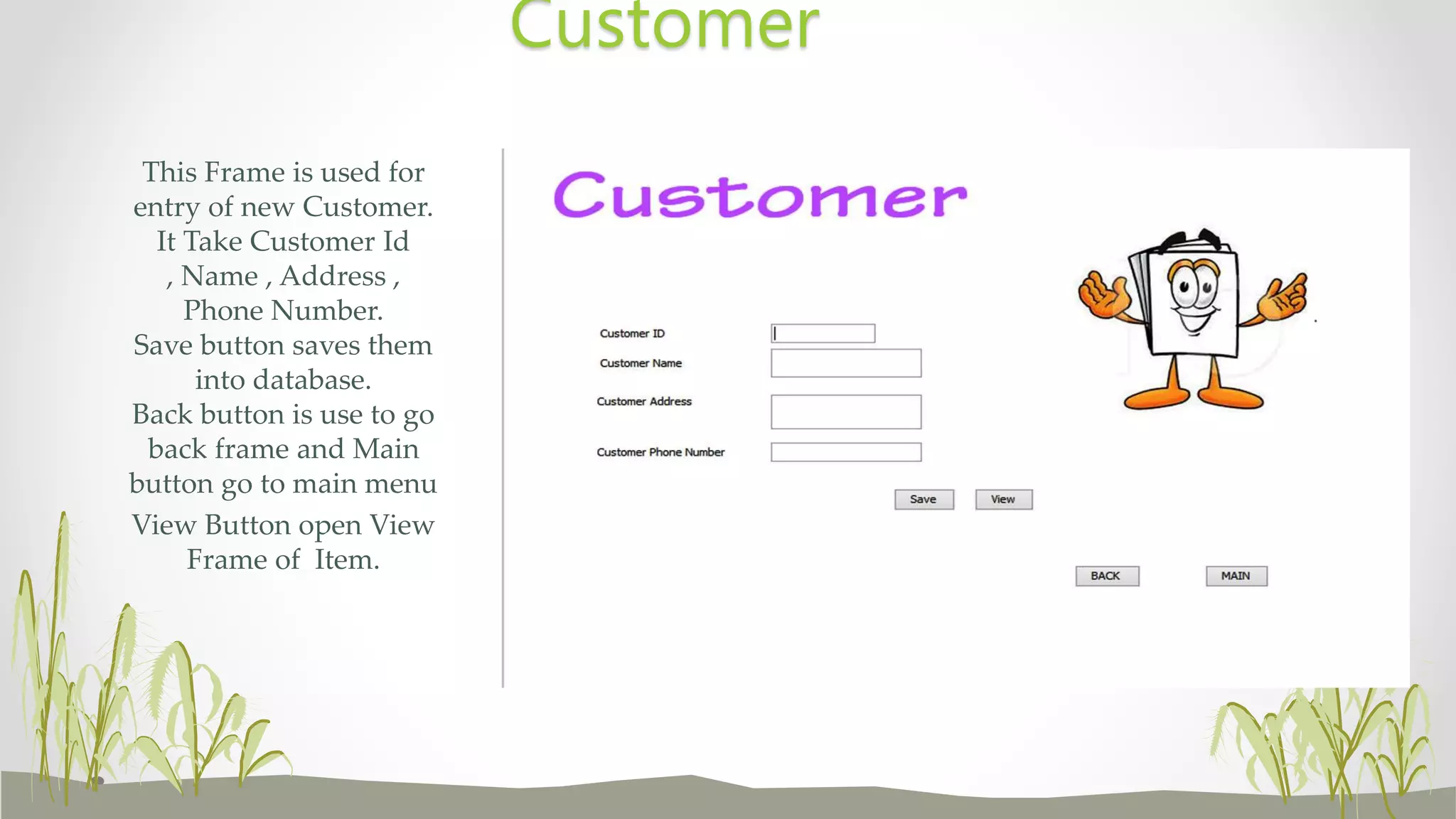 This Frame is used for
entry of new Customer.
It Take Customer Id
, Name , Address ,
Phone Number.
Save button saves them
into database.
Back button is use to go
back frame and Main
button go to main menu
View Button open View
Frame of Item.
Customer
 
