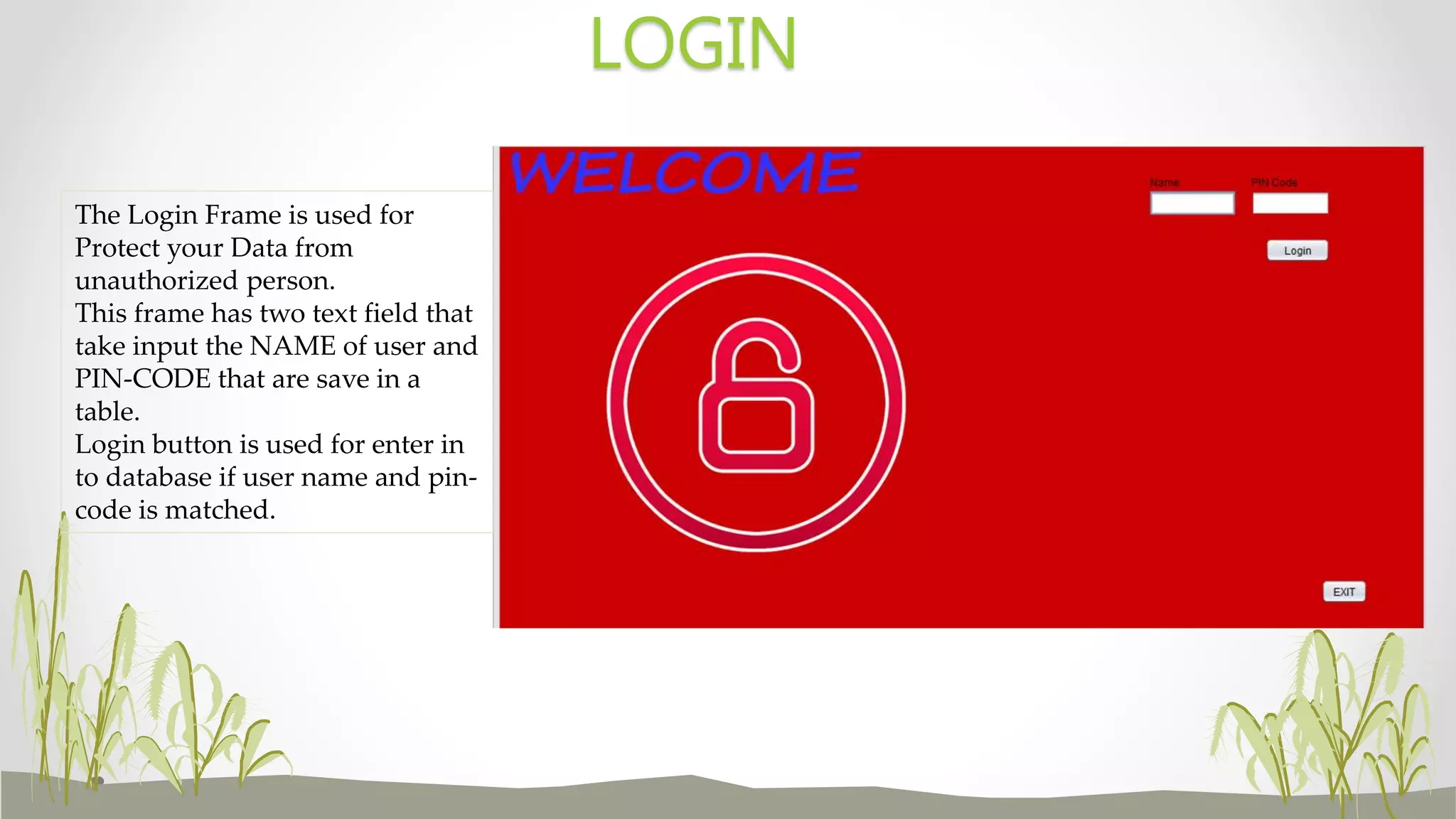 LOGIN
The Login Frame is used for
Protect your Data from
unauthorized person.
This frame has two text field that
take input the NAME of user and
PIN-CODE that are save in a
table.
Login button is used for enter in
to database if user name and pin-
code is matched.
 