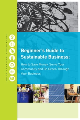 Beginner’s Guide to
Sustainable Business:
How to Save Money, Serve Your
Community and Go Green Through
Your Business
SustainableBusinessGuide
 