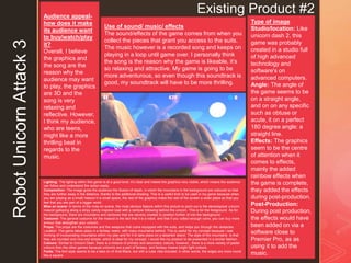 z
Existing Product #2
RobotUnicornAttack3 Type of image
Studio/location: Like
unicorn dash 2, this
game was probably
created in a studio full
of high advanced
technology and
software's on
advanced computers.
Angle: The angle of
the game seems to be
on a straight angle,
and on on any specific
such as obtuse or
acute, it on a perfect
180 degree angle: a
straight line.
Effects: The graphics
seem to be the centre
of attention when it
comes to effects,
mainly the added
rainbow effects when
the game is complete,
they added the effects
during post-production.
Post-Production:
During post production,
the effects would have
been added on via a
software close to
Premier Pro, as as
using it to add the
music.
Audience appeal-
how does it make
its audience want
to buy/watch/play
it?
Overall, I believe
the graphics and
the song are the
reason why the
audience may want
to play, the graphics
are 3D and the
song is very
relaxing and
reflective. However,
I think my audience,
who are teens,
might like a more
thrilling beat in
regards to the
music.
Use of sound/ music/ effects
The sound/effects of the game comes from when you
collect the pieces that grant you access to the suits.
The music however is a recorded song and keeps on
playing in a loop until game over. I personally think
the song is the reason why the game is likeable, it’s
so relaxing and attractive. My game is going to be
more adventurous, so even though this soundtrack is
good, my soundtrack will have to be more thrilling.
Lighting: The lighting within this game is at a good level, it’s clear and makes the graphics very visible, which means the audience
can follow and understand the action easily.
Composition: The image gives the audience the illusion of depth, in which the mountains in the background are coloured so that
they are further away in the distance, thanks to the additional shading. This is a useful trick to be used in my game because when
you are playing as a small mascot in a small space, the rest of the graphics make the rest of the screen a wider place so that you
feel that you are part of a bigger world.
Mise en scene: In terms of the mise en scene, the most obvious feature within this picture to point out is the stereotypical unicorn
mascot galloping along a stripy candy inspired road with a rainbow following behind the unicorn. This is for the foreground. As for
the background, there are mountains and rainbows that are cleverly created to position further of into the background.
Costume: The general costume for the mascot is the fact that it is a robot, and that if you collect enough coins, you can buy more
armour that strengthen your unicorn.
Props: The props are the costumes and the weapons that come equipped with the suits, and helps you through the obstacles.
Location: The game takes place in a fantasy realm, with many mountains behind. This is useful for my concept because I was
thinking of incorporating mountains within my plan and for it to take place on a deserted island. The style of the mountains is that
they are rounded and nice and simple, which is ideal for my concept. I would like my product to be presented in a similar fashion.
Colours: Similar to Unicorn Dash, there is a mixture of primary and secondary colours, however,, there is a more variety of pastel
colours than the other games because unicorns are a part of fantasy, and fantasy means bright light colours.
Fonts: The font style seems to be a take on of Arial Black, but with a cube vibe included, in other words, the edges are more round
like a square.
 