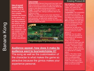 z
Use of lighting: The lighting
within the game is clear and
visible, very useful for the
player to enhance the actions
of the character.
Composition: The composition
in this game is very clear
because in the foreground, all
the objects and characters are
clear, whilst in the background
Mise en scene: It is very clear
from this perspective that the
features included within this
game are the forest
background, as well as the
grass grounds that the gorilla
seems to jump on to avoid
getting hit.
Costume: You can collect
many hats and upgrades for
Kong thanks to the bananas
you’ve collected.
Props: You can buy new
parachutes and spped ups with
the bananas you’ve collected.
Location: The game is taken
place within a forest, which is
not ideal for my game because
my will be set on a thrilling
island.
Colours: The colour mainly
seen in this game is green,
which is understandable
because it is set in a forest.
Fonts: The font used in this
game is a take on Arial Black,
which is nice and simple
Type of image
Studio/location: Banana Kong would have been most
likely constructed in a studio with high technology as
well as recommended brands of editing that allows the
creator to add effects during post production.
Angle: The angle is perfectly straight and on a 180
degree straight view, making it perfectly clear for the
audience to play.
Effects: The effects such as the power dash flame
would have been added on as an add-on effect during
post production, as well as the variation of hats.
Post-Production: During this process, the music was
added as well as the audio.
Existing Product #3
BananaKong Use of sound/
music/ effects
The music is all
groovy and funky,
very suitable
towards the theme
of the game, and
the sound/effects
are fitting towards
the actions of the
game as well as
the movement of
the character. I will
use similar sound
effects, however, I
will not use the
similar soundtrack.
Audience appeal- how does it make its
audience want to buy/watch/play it?
The song as well as the customisation of
the character is what makes the game so
attractive because the gimics makes your
experience personal.
 