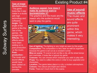 z
Existing Product #4
SubwaySurfers Audience appeal- how does it
make its audience want to
buy/watch/play it?
The graphics and the music are the
reason why the audience would
want to play the game.
Type of image
Studio/location
The game
looks like it was
made in a studio
with high
technology and
softwares.
Angle: The
angle of the
game is like the
rest of the
games: 180
straight line.
Effects: The
effects would
have been
adding on in
post production
i.e the music.
Post-
production:
The music and
sound effects
would have
been added on
during this
process.
Use of sound/
music/ effects
The music and
sound effects
are quite
prominent
within this
game, which
makes it very
interesting.
Use of lighting: The lighting is very bright as seen by this angle.
Composition: The composition is very clear as well as organised
because the game is set out as a constant runner.
Mise en scene: Th scene is set out like a city, all the street lamps
and manholes, it looks like a typical city game.
Costume: You can choose which character you wish to play with.
Props: You need to collect the coins in order to buy upgraded and
characters.
Location: The game takes place in a city, a modern atmosphere.
Colours: The colours are bright and vibrant.
Fonts: There isn’t much font in this scene.
 