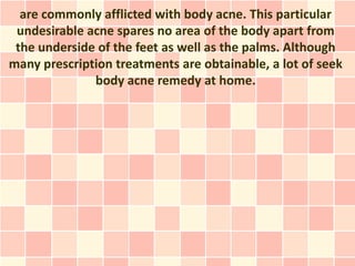are commonly afflicted with body acne. This particular
 undesirable acne spares no area of the body apart from
 the underside of the feet as well as the palms. Although
many prescription treatments are obtainable, a lot of seek
              body acne remedy at home.
 