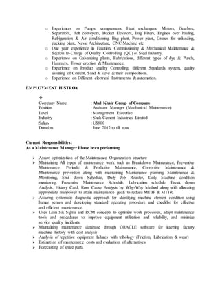 o Experiences on Pumps, compressors, Heat exchangers, Motors, Gearbox,
Separators, Belt conveyors, Bucket Elevators, Bag Filters, Engines over hauling,
Refrigeration & Air conditioning, Bag plant, Power plant, Cranes for unloading,
packing plant, Naval Architecture, CNC Machine etc.
o One year experience in Erection, Commissioning & Mechanical Maintenance &
Section In-Charge of Quality Controlling (QC) of Steel Industry.
o Experience on Galvanizing plants, Fabrications, different types of dye & Punch,
Hammers, Tower erection & Maintenance.
o Experience on Product quality Controlling, different Standards system, quality
assuring of Cement, Sand & sieve & their compositions.
o Experience on Different electrical Instruments & automation.
EMPLOYMENT HISTROY

Company Name : Abul Khair Group of Company
Position : Assistant Manager (Mechanical Maintenance)
Level : Management Executive
Industry : Shah Cement Industries Limited
Salary : U$800
Duration : June 2012 to till now
Current Responsibilities:
As a Maintenance Manager I have been performing
 Assure optimization of the Maintenance Organization structure
 Maintaining All types of maintenance work such as Breakdown Maintenance, Preventive
Maintenance, Periodic & Predictive Maintenance, Corrective Maintenance &
Maintenance prevention along with maintaining Maintenance planning, Maintenance &
Monitoring, Shut down Schedule, Daily Job Roaster, Daily Machine condition
monitoring, Preventive Maintenance Schedule, Lubrication schedule, Break down
Analysis, History Card, Root Cause Analysis by Why-Why Method along with allocating
appropriate manpower to attain maintenance goals to reduce MTBF & MTTR.
 Assuring systematic diagnostic approach for identifying machine element condition using
human senses and developing standard operating procedure and checklist for effective
and efficient maintenance.
 Uses Lean Six Sigma and RCM concepts to optimize work processes, adapt maintenance
tools and procedures to improve equipment utilization and reliability, and minimize
service quality incidents.
 Maintaining maintenance database through ORACLE software for keeping factory
machine history with cost analysis
 Analysis of repetitive equipment failures with tribology (Friction, Lubrication & wear)
 Estimation of maintenance costs and evaluation of alternatives
 Forecasting of spare parts
 