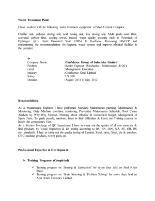 Water Treatment Plant:
I have worked with the following water treatment equipment of Shah Cement Complex:
Clarifier unit, polymer dosing unit, acid dosing unit, lime dosing unit, Multi grade sand filter,
activated carbon filter, cooling tower, treated water quality assuring such as Potentials of
Hydrogen (pH), Total Dissolved Solid (TDS) & Hardness. Reviewing HACCP and
implementing the recommendations for hygienic water system and improve physical facilities in
the complex.

Company Name : Confidence Group of Industries Limited
Position : Senior Engineer (Mechanical Maintenance & QC)
Level : Management Executive
Industry : Confidence Steel Limited
Salary : U$ 300
Duration : August 2011 to June 2012
Responsibilities:
As a Maintenance Engineer I have performed Standard Maintenance planning, Maintenance &
Monitoring, Daily Machine condition monitoring, Preventive Maintenance Schedule, Root Cause
Analysis by Why-Why Method, Planning about effective & economical budget, Management of
Spare Parts, To guide people, motivate, listen to their difficulties & Carry out Training courses to
lessen the competency Gap.
As a Section In-charge of QC department I have to carry out the quality of all raw materials &
final products by Visual Inspection & lab testing according to BS, EN, DIN, NZ, AS, GB, BS
etc. standards. I had to carry out the quality testing of Cement, Sand, sieve, Steel, die & punches,
CNC machine products, tower parts etc.
Professional Expertise & Development
 Training Programs (Completed)
 Training program on „Bearing & Lubrication‟ for seven days held on Abul Khair
Steel.
 Training program on „Brain Storming & Problem Solving‟ for seven days held on
Abul Khair Ceramics Limited.
 