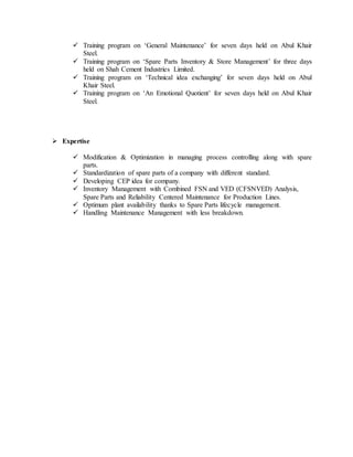  Training program on „General Maintenance‟ for seven days held on Abul Khair
Steel.
 Training program on „Spare Parts Inventory & Store Management‟ for three days
held on Shah Cement Industries Limited.
 Training program on „Technical idea exchanging‟ for seven days held on Abul
Khair Steel.
 Training program on „An Emotional Quotient‟ for seven days held on Abul Khair
Steel.
 Expertise
 Modification & Optimization in managing process controlling along with spare
parts.
 Standardization of spare parts of a company with different standard.
 Developing CEP idea for company.
 Inventory Management with Combined FSN and VED (CFSNVED) Analysis,
Spare Parts and Reliability Centered Maintenance for Production Lines.
 Optimum plant availability thanks to Spare Parts lifecycle management.
 Handling Maintenance Management with less breakdown.
 