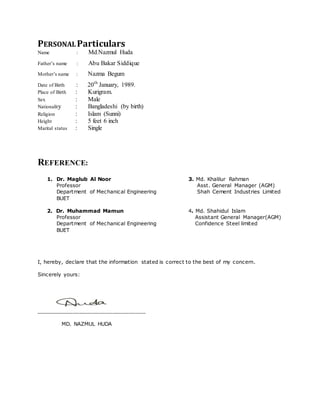 PERSONALParticulars
Name : Md.Nazmul Huda
Father‟s name : Abu Bakar Siddique
Mother‟s name : Nazma Begum
Date of Birth : 20th
January, 1989.
Place of Birth : Kurigram.
Sex : Male
Nationality : Bangladeshi (by birth)
Religion : Islam (Sunni)
Height : 5 feet 6 inch
Marital status : Single
REFERENCE:
1. Dr. Maglub Al Noor 3. Md. Khalilur Rahman
Professor Asst. General Manager (AGM)
Department of Mechanical Engineering Shah Cement Industries Limited
BUET
2. Dr. Muhammad Mamun 4. Md. Shahidul Islam
Professor Assistant General Manager(AGM)
Department of Mechanical Engineering Confidence Steel limited
BUET
I, hereby, declare that the information stated is correct to the best of my concern.
Sincerely yours:
_________________________________
MD. NAZMUL HUDA
 